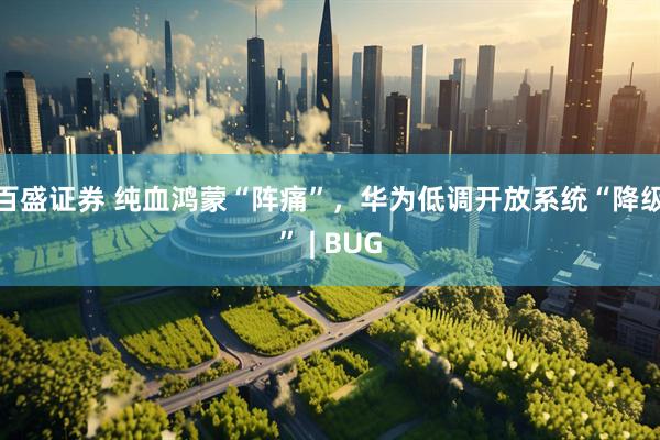百盛证券 纯血鸿蒙“阵痛”，华为低调开放系统“降级” | BUG
