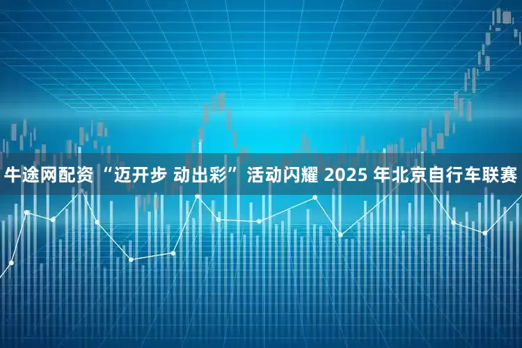 牛途网配资 “迈开步 动出彩” 活动闪耀 2025 年北京自行车联赛