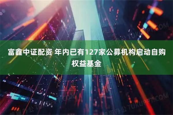 富鑫中证配资 年内已有127家公募机构启动自购权益基金