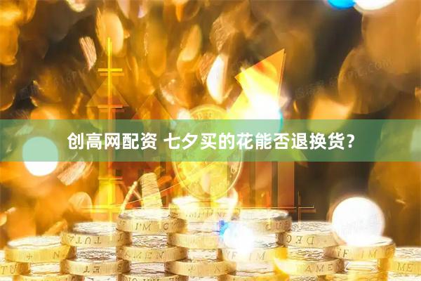 创高网配资 七夕买的花能否退换货？