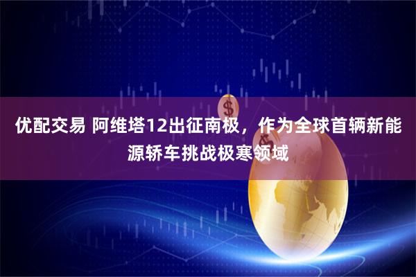 优配交易 阿维塔12出征南极，作为全球首辆新能源轿车挑战极寒领域