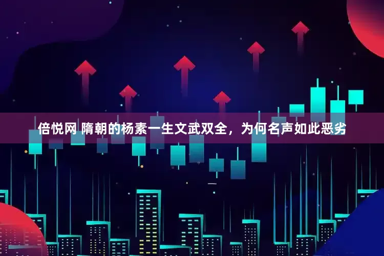 倍悦网 隋朝的杨素一生文武双全，为何名声如此恶劣