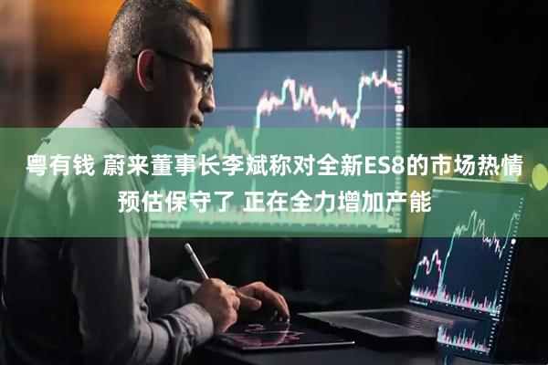 粤有钱 蔚来董事长李斌称对全新ES8的市场热情预估保守了 正在全力增加产能