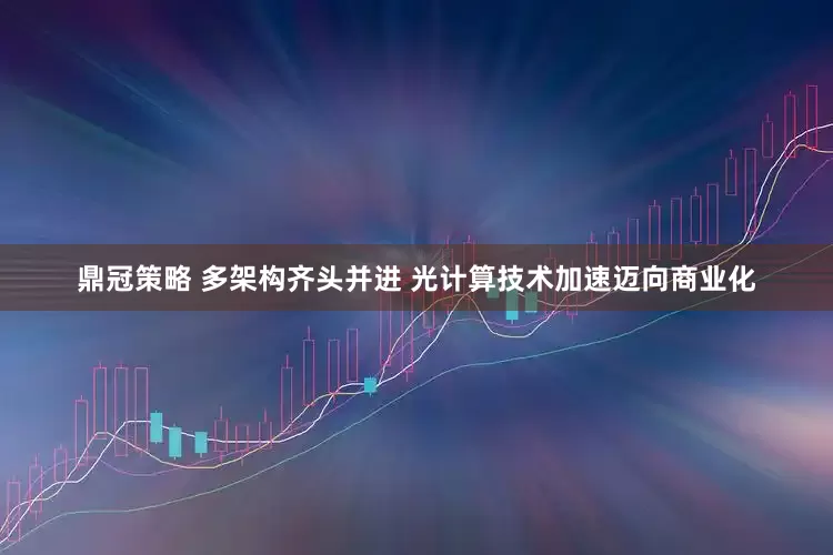 鼎冠策略 多架构齐头并进 光计算技术加速迈向商业化