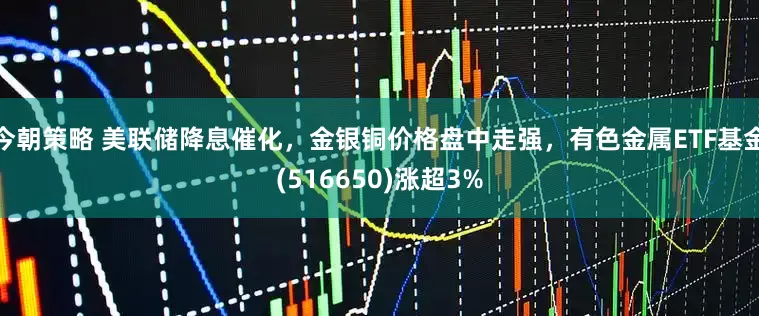 今朝策略 美联储降息催化，金银铜价格盘中走强，有色金属ETF基金(516650)涨超3%