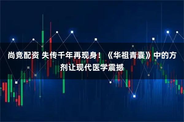 尚竞配资 失传千年再现身！《华祖青囊》中的方剂让现代医学震撼