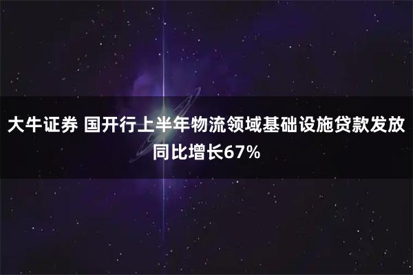 大牛证券 国开行上半年物流领域基础设施贷款发放同比增长67%