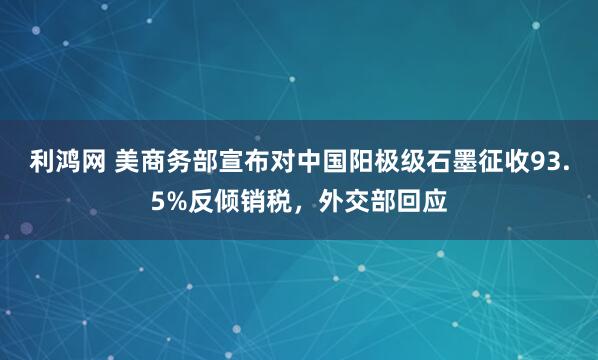 利鸿网 美商务部宣布对中国阳极级石墨征收93.5%反倾销税，外交部回应