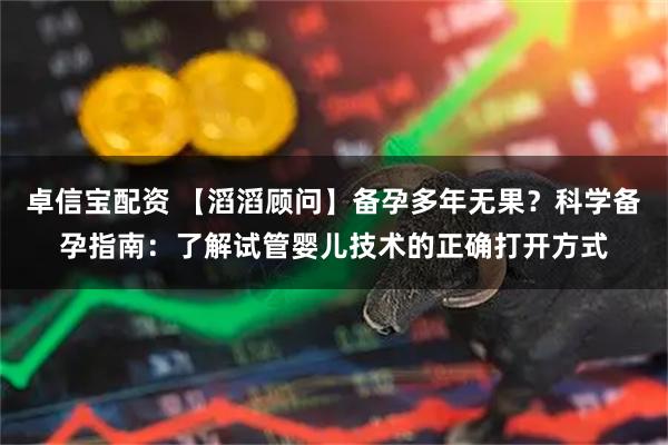 卓信宝配资 【滔滔顾问】备孕多年无果？科学备孕指南：了解试管婴儿技术的正确打开方式