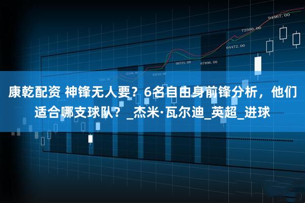 康乾配资 神锋无人要？6名自由身前锋分析，他们适合哪支球队？_杰米·瓦尔迪_英超_进球