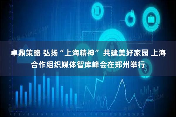 卓鼎策略 弘扬“上海精神” 共建美好家园 上海合作组织媒体智库峰会在郑州举行