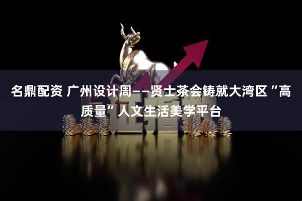 名鼎配资 广州设计周——贤士茶会铸就大湾区“高质量”人文生活美学平台
